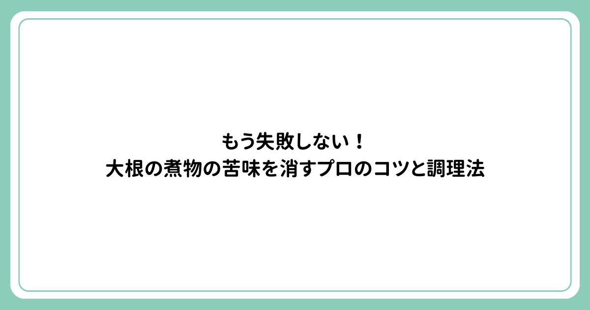 もう失敗しない！大根の煮物の苦味を消すプロのコツと調理法