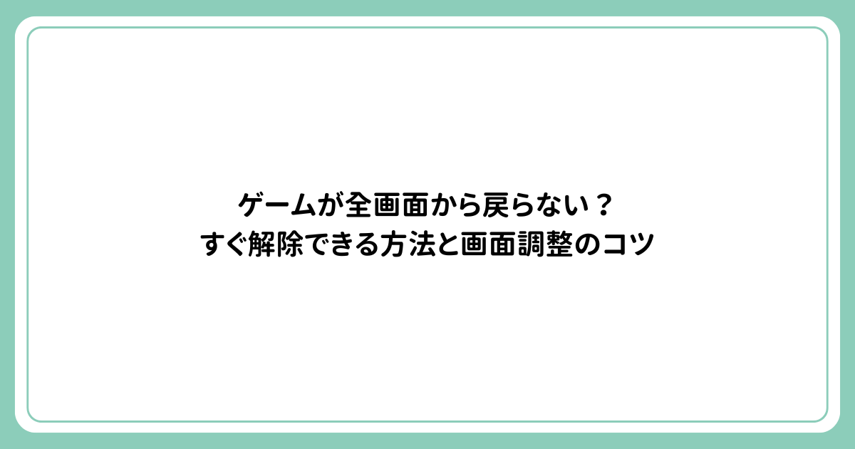 ゲームが全画面から戻らない？すぐ解除できる方法と画面調整のコツ