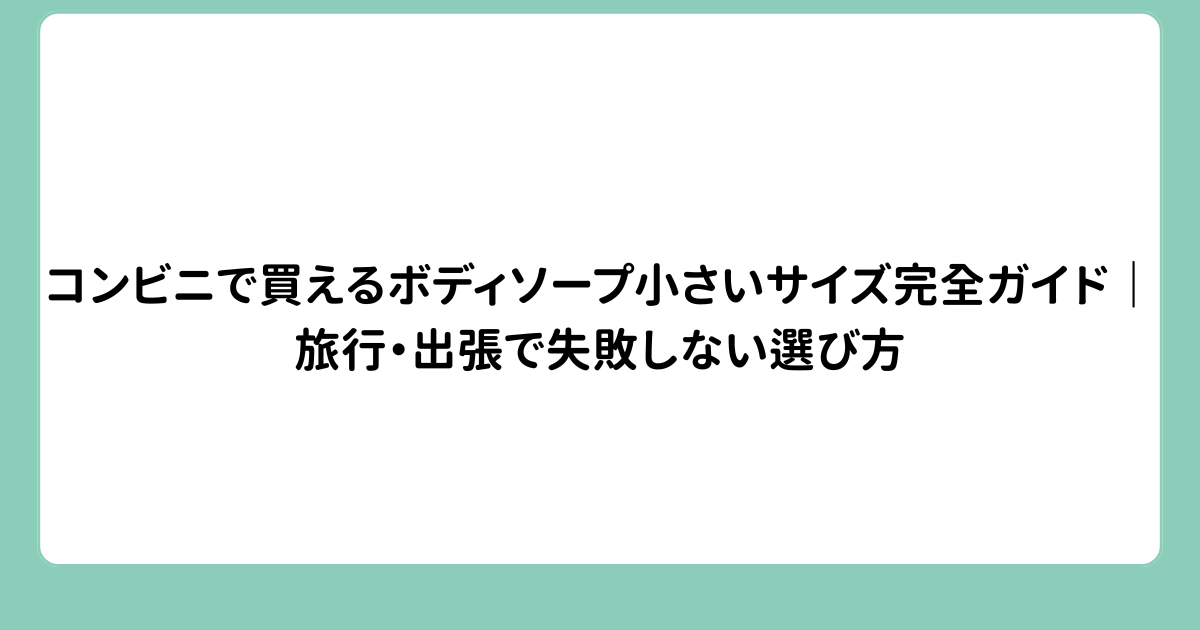 コンビニで買えるボディソープ小さいサイズ完全ガイド｜旅行・出張で失敗しない選び方