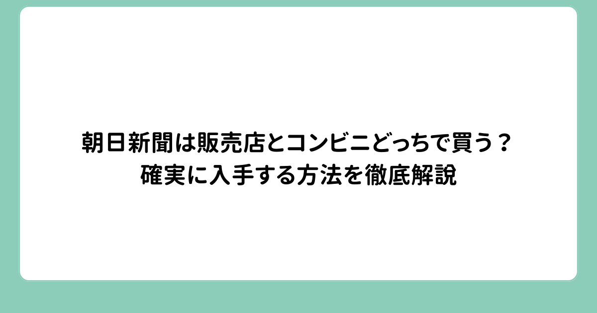 朝日新聞は販売店とコンビニどっちで買う？確実に入手する方法を徹底解説