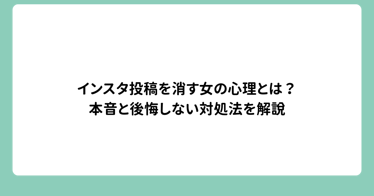インスタ投稿を消す女の心理とは？本音と後悔しない対処法を解説