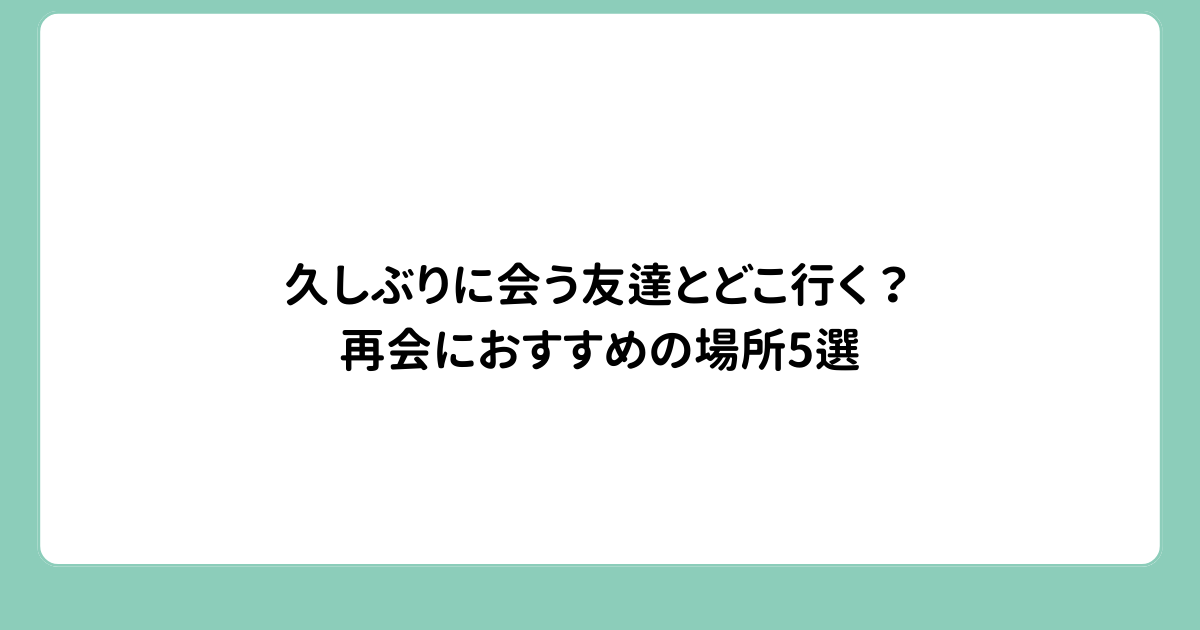 久しぶりに会う友達とどこ行く？再会におすすめの場所5選