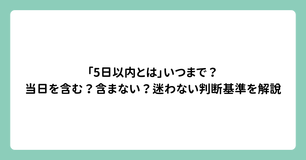 「5日以内とは」いつまで？当日を含む？含まない？迷わない判断基準を解説