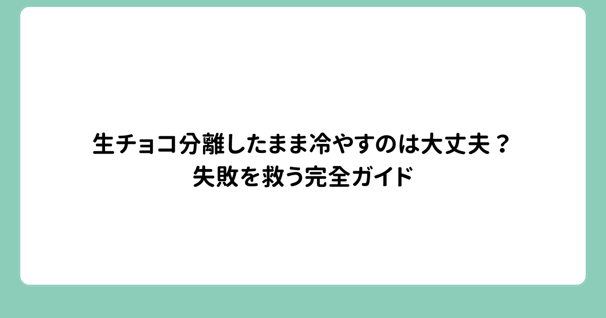 生チョコ分離したまま冷やすのは大丈夫？失敗を救う完全ガイド